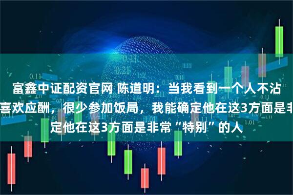 富鑫中证配资官网 陈道明：当我看到一个人不沾烟、酒、牌，不喜欢应酬，很少参加饭局，我能确定他在这3方面是非常“特别”的人