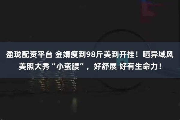 盈珑配资平台 金婧瘦到98斤美到开挂！晒异域风美照大秀“小蛮腰”，好舒展 好有生命力！