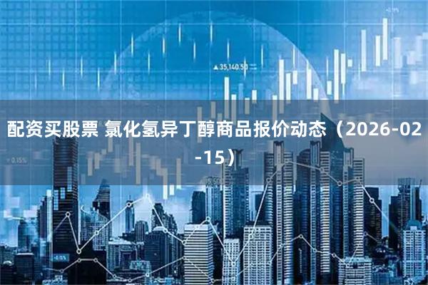 配资买股票 氯化氢异丁醇商品报价动态（2026-02-15）