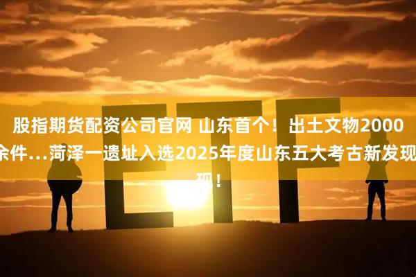 股指期货配资公司官网 山东首个！出土文物2000余件…菏泽一遗址入选2025年度山东五大考古新发现！